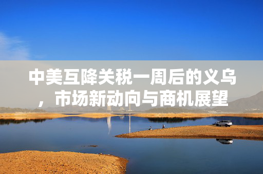 中美互降关税一周后的义乌，市场新动向与商机展望