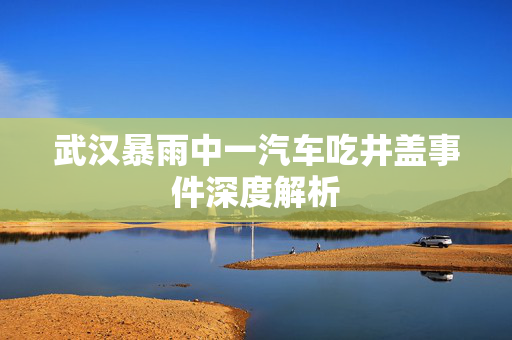 武汉暴雨中一汽车吃井盖事件深度解析