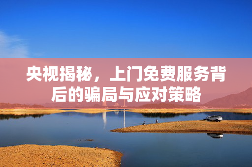央视揭秘，上门免费服务背后的骗局与应对策略