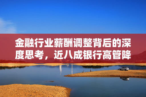 金融行业薪酬调整背后的深度思考，近八成银行高管降薪，最高降幅达82.4%