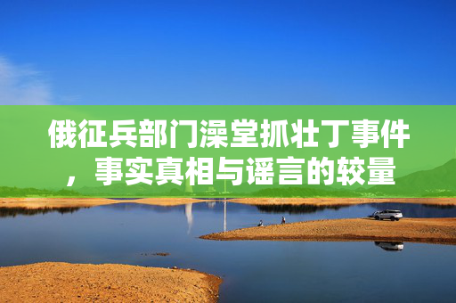 俄征兵部门澡堂抓壮丁事件，事实真相与谣言的较量