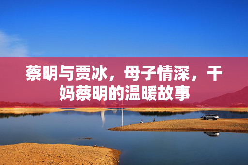 蔡明与贾冰，母子情深，干妈蔡明的温暖故事