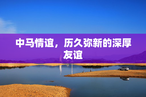 中马情谊，历久弥新的深厚友谊