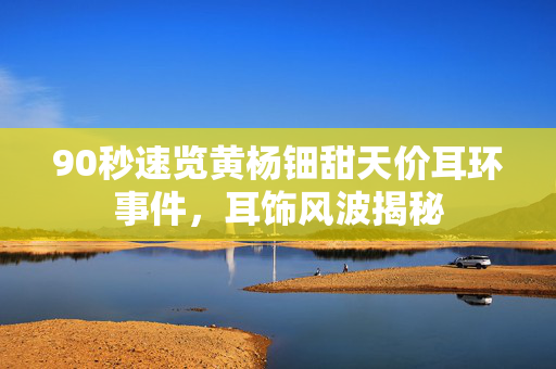 90秒速览黄杨钿甜天价耳环事件，耳饰风波揭秘