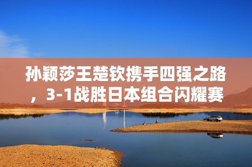 孙颖莎王楚钦携手四强之路，3-1战胜日本组合闪耀赛场