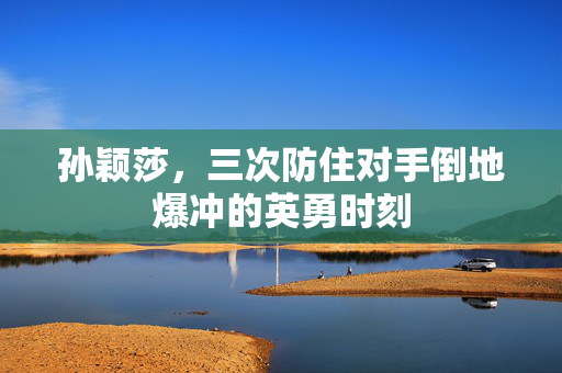 孙颖莎，三次防住对手倒地爆冲的英勇时刻