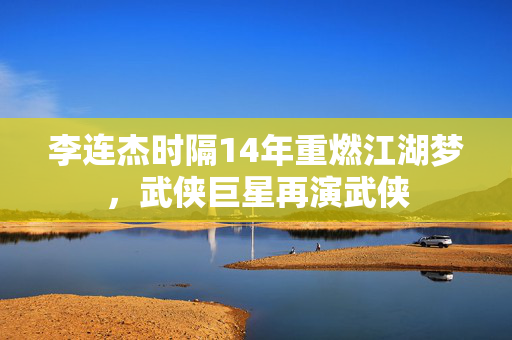 李连杰时隔14年重燃江湖梦，武侠巨星再演武侠