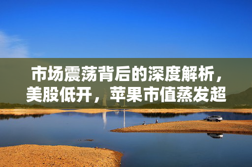 市场震荡背后的深度解析，美股低开，苹果市值蒸发超千亿美元