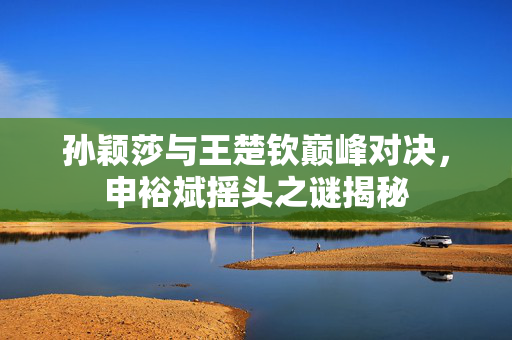 孙颖莎与王楚钦巅峰对决，申裕斌摇头之谜揭秘
