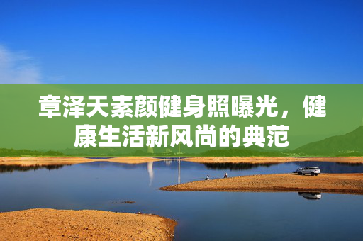 章泽天素颜健身照曝光，健康生活新风尚的典范