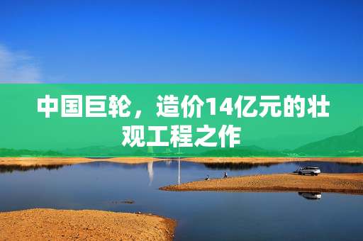 中国巨轮，造价14亿元的壮观工程之作