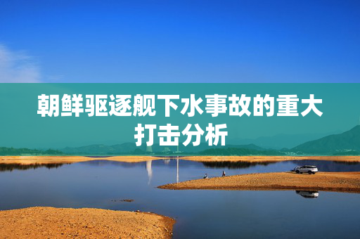 朝鲜驱逐舰下水事故的重大打击分析