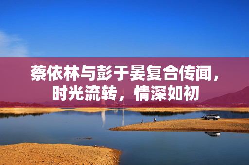 蔡依林与彭于晏复合传闻，时光流转，情深如初