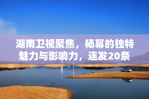 湖南卫视聚焦，杨幂的独特魅力与影响力，连发20条新闻的璀璨明星