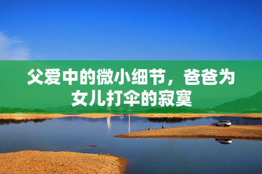 父爱中的微小细节，爸爸为女儿打伞的寂寞