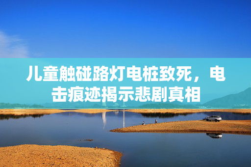 儿童触碰路灯电桩致死，电击痕迹揭示悲剧真相