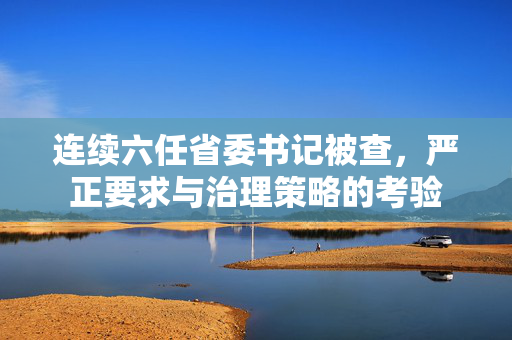 连续六任省委书记被查，严正要求与治理策略的考验
