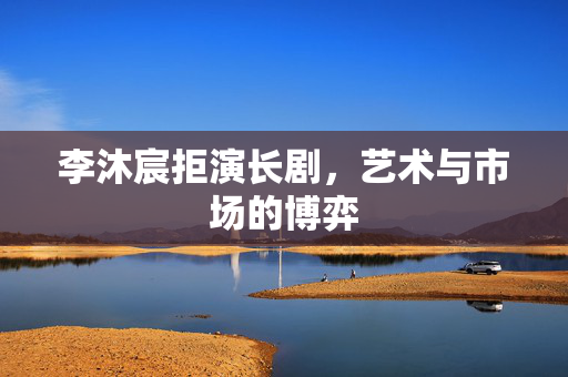 李沐宸拒演长剧，艺术与市场的博弈