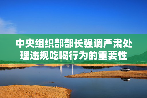 中央组织部部长强调严肃处理违规吃喝行为的重要性