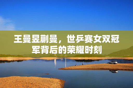 王曼昱蒯曼，世乒赛女双冠军背后的荣耀时刻