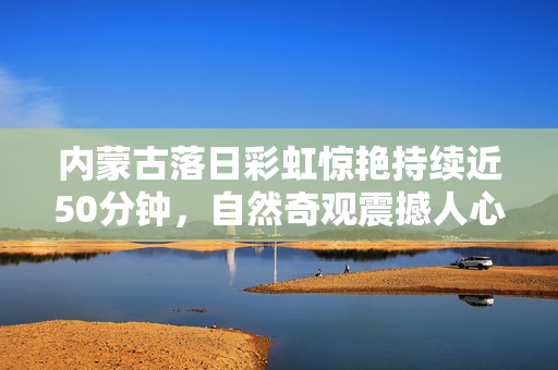 内蒙古落日彩虹惊艳持续近50分钟，自然奇观震撼人心