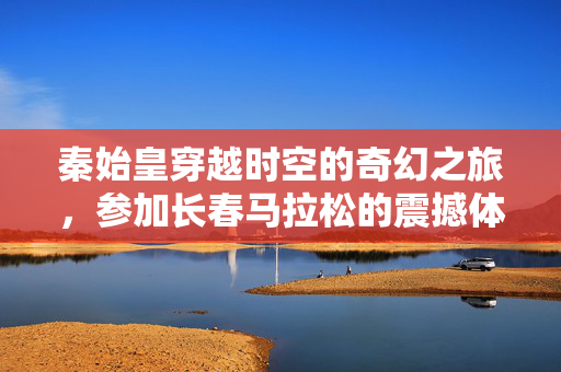 秦始皇穿越时空的奇幻之旅，参加长春马拉松的震撼体验