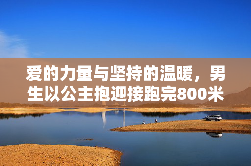 爱的力量与坚持的温暖，男生以公主抱迎接跑完800米的女友