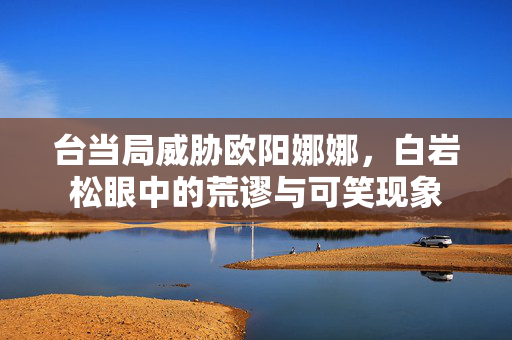 台当局威胁欧阳娜娜，白岩松眼中的荒谬与可笑现象