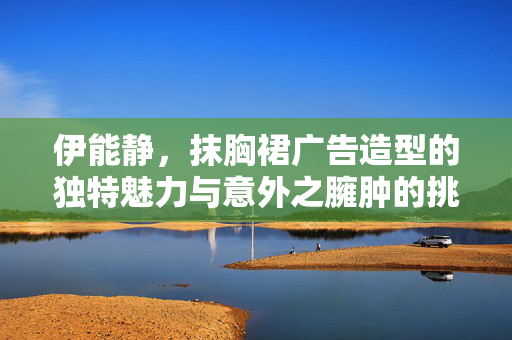 伊能静，抹胸裙广告造型的独特魅力与意外之臃肿的挑战