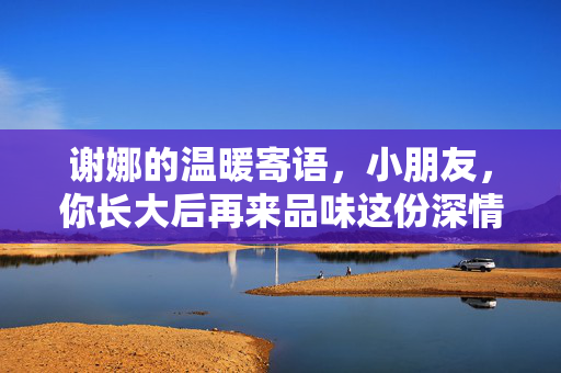 谢娜的温暖寄语，小朋友，你长大后再来品味这份深情