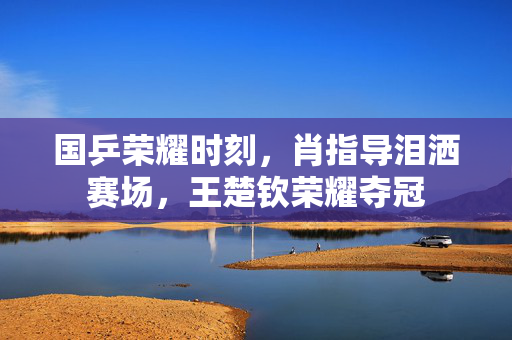 国乒荣耀时刻，肖指导泪洒赛场，王楚钦荣耀夺冠