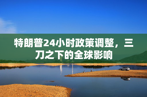 特朗普24小时政策调整，三刀之下的全球影响