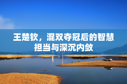 王楚钦，混双夺冠后的智慧担当与深沉内敛