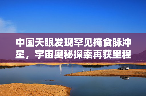 中国天眼发现罕见掩食脉冲星，宇宙奥秘探索再获里程碑