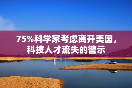 75%科学家考虑离开美国，科技人才流失的警示