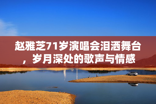 赵雅芝71岁演唱会泪洒舞台，岁月深处的歌声与情感