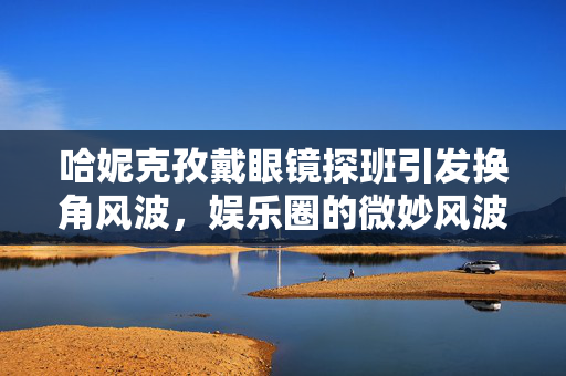 哈妮克孜戴眼镜探班引发换角风波，娱乐圈的微妙风波