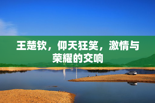 王楚钦，仰天狂笑，激情与荣耀的交响