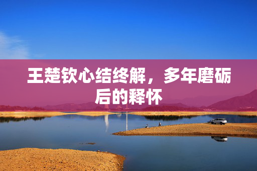 王楚钦心结终解，多年磨砺后的释怀