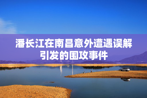 潘长江在南昌意外遭遇误解引发的围攻事件