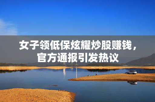 女子领低保炫耀炒股赚钱，官方通报引发热议