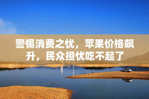 警惕消费之忧，苹果价格飙升，民众担忧吃不起了