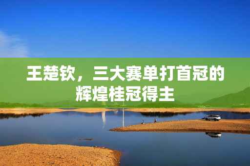 王楚钦，三大赛单打首冠的辉煌桂冠得主