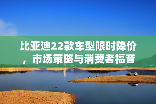 比亚迪22款车型限时降价，市场策略与消费者福音