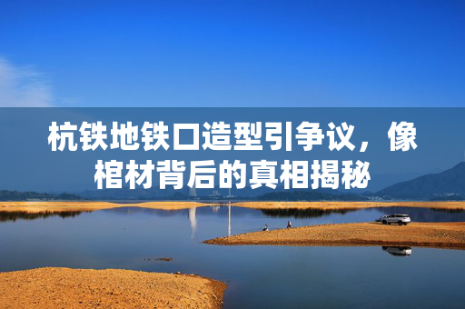 杭铁地铁口造型引争议，像棺材背后的真相揭秘