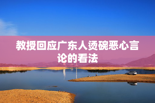 教授回应广东人烫碗恶心言论的看法
