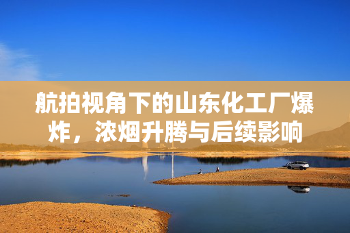 航拍视角下的山东化工厂爆炸，浓烟升腾与后续影响