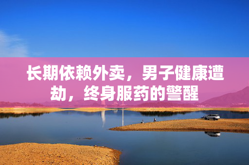 长期依赖外卖，男子健康遭劫，终身服药的警醒