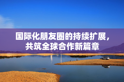 国际化朋友圈的持续扩展，共筑全球合作新篇章