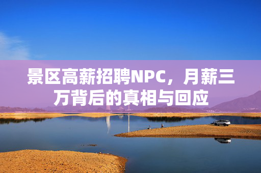景区高薪招聘NPC，月薪三万背后的真相与回应
